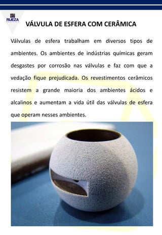 VÁLVULA DE ESFERA COM CERÂMICA
Válvulas de esfera trabalham em diversos tipos de
ambientes. Os ambientes de indústrias químicas geram
desgastes por corrosão nas válvulas e faz com que a
vedação fique prejudicada. Os revestimentos cerâmicos
resistem a grande maioria dos ambientes ácidos e
alcalinos e aumentam a vida útil das válvulas de esfera
que operam nesses ambientes.
 