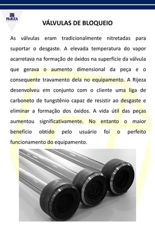 VÁLVULAS DE BLOQUEIO
As válvulas eram tradicionalmente nitretadas para
suportar o desgaste. A elevada temperatura do vapor
acarretava na formação de óxidos na superfície da válvula
que gerava o aumento dimensional da peça e o
consequente travamento dela no equipamento. A Rijeza
desenvolveu em conjunto com o cliente uma liga de
carboneto de tungstênio capaz de resistir ao desgaste e
eliminar a formação dos óxidos. A vida útil das peças
aumentou significativamente. No entanto o maior
benefício obtido pelo usuário foi o perfeito
funcionamento do equipamento.
 