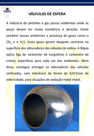 VÁLVULAS DE ESFERA
A indústria do petróleo e gás possui ambientes onde as
peças devem ter muita resistência à abrasão. Existe
também nesses ambientes a presença de gases como o
CO2 e o H2S. Esses gases geram desgaste corrosivo na
superfície dos obturadores das válvulas de esfera. A Rijeza
aplica liga de carboneto de tungstênio e carboneto de
cromo, especificas para cada um dos ambientes. Além
disso, consegue entregar os obturadores das válvulas
retificados, com tolerância de forma de 0,015mm de
esfericidade, para situações de vedação metal metal.
 