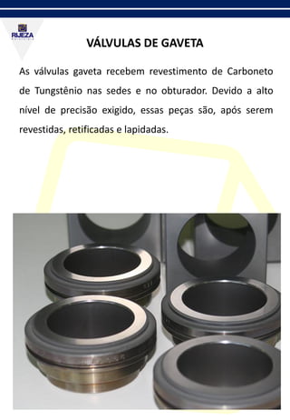 VÁLVULAS DE GAVETA
As válvulas gaveta recebem revestimento de Carboneto
de Tungstênio nas sedes e no obturador. Devido a alto
nível de precisão exigido, essas peças são, após serem
revestidas, retificadas e lapidadas.
 