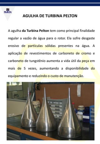AGULHA DE TURBINA PELTON
A agulha da Turbina Pelton tem como principal finalidade
regular a vazão de água para o rotor. Ela sofre desgaste
erosivo de partículas sólidas presentes na água. A
aplicação de revestimentos de carboneto de cromo e
carboneto de tungstênio aumenta a vida útil da peça em
mais de 5 vezes, aumentando a disponibilidade do
equipamento e reduzindo o custo de manutenção.
 