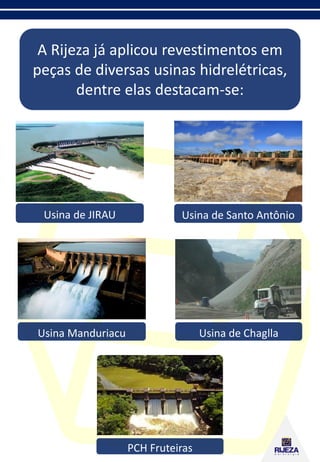 A Rijeza já aplicou revestimentos em
peças de diversas usinas hidrelétricas,
dentre elas destacam-se:
Usina de Chaglla
Usina de Santo AntônioUsina de JIRAU
Usina Manduriacu
PCH Fruteiras
 