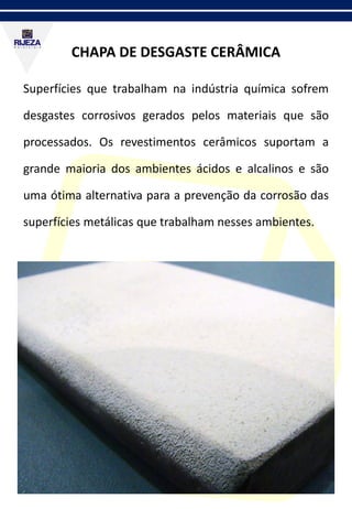 CHAPA DE DESGASTE CERÂMICA
Superfícies que trabalham na indústria química sofrem
desgastes corrosivos gerados pelos materiais que são
processados. Os revestimentos cerâmicos suportam a
grande maioria dos ambientes ácidos e alcalinos e são
uma ótima alternativa para a prevenção da corrosão das
superfícies metálicas que trabalham nesses ambientes.
 