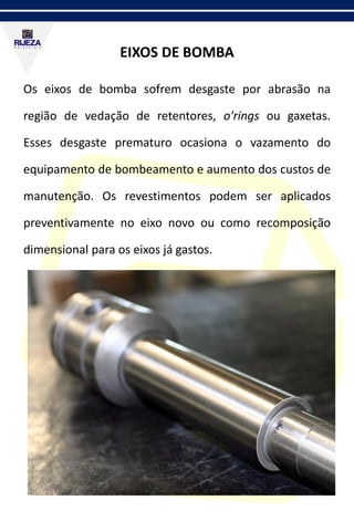 EIXOS DE BOMBA
Os eixos de bomba sofrem desgaste por abrasão na
região de vedação de retentores, o'rings ou gaxetas.
Esses desgaste prematuro ocasiona o vazamento do
equipamento de bombeamento e aumento dos custos de
manutenção. Os revestimentos podem ser aplicados
preventivamente no eixo novo ou como recomposição
dimensional para os eixos já gastos.
 