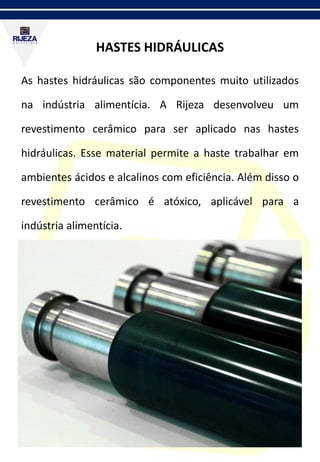 HASTES HIDRÁULICAS
As hastes hidráulicas são componentes muito utilizados
na indústria alimentícia. A Rijeza desenvolveu um
revestimento cerâmico para ser aplicado nas hastes
hidráulicas. Esse material permite a haste trabalhar em
ambientes ácidos e alcalinos com eficiência. Além disso o
revestimento cerâmico é atóxico, aplicável para a
indústria alimentícia.
 