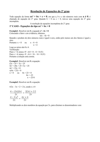 Resolução de Equações do 2º grau<br />Toda equação da forma ax² + bx + c = 0, em que a, b e c são números reais com a ≠ 0, é chamada de equação do 2° grau. Quando b = 0 ou c = 0, tem-se uma equação do 2° grau incompleta.<br />A resolução de equações incompletas do 2° grau:<br />1º CASO - Equações do tipo ax² + bx = 0 <br />Exemplo1. Resolver em R a equação x² - 4x = 0 <br />Colocando o fator x em evidência, obtemos:<br /> x(x – 4) = 0 <br />Quando o produto de dois números reais é igual à zero, então pelo menos um dos fatores é igual a zero.<br />Portanto: x = 0      ou       x – 4 = 0<br />                                               x = 4 <br />Logo as raízes são 0 e 4.<br />Verificação:<br />Para x = 0, temos: 0² - 4.0 = 0 – 0 = 0 (V)<br />Para x = 4, temos: 4² - 4.4 = 16 – 16 = 0 (V)<br />Portanto a solução está correta.<br />Exemplo2. Resolver em R a equação:<br />(2x + 5)² + 3x = 25<br />4x² + 20x + 25 +3x = 25<br />4x² + 23x = 0<br />x(4x + 23) = 0 <br />x = 0       ou      4x + 23 = 0<br />                                 4x = -23<br />                                   x = -23/4<br />Exemplo3. Resolver em R a equação:<br /> <br />4/2x – 3x = 2 + 2/x, sendo x ≠ 0 <br />Multiplicando os dois membros da equação por 2x, para eliminar os denominadores vem: <br />A partir do enunciado o número zero foi excluído da solução dessa equação (x ≠ 0), então: x = -2/3 é solução única.<br />Exemplo4. Resolver em R a equação: <br />2º CASO - Equações do tipo ax² + c = 0<br />Exemplo5. Resolver em R a equação  2x² - 18 = 0<br />Adicionamos 18 aos dois membros da equação:<br />2x² - 18 + 18 = 0 + 18<br />2x² = 18 <br />Dividimos os dois membros da equação por 2 <br />Então +3 e -3 são as raízes da equação.<br />Exemplo6. Resolver em R a equação:<br /> 2x² + 4 = 0 <br />3º CASO - Equações do tipo ax² = 0<br />A equação do tipo ax² = 0 admite uma única solução: x = 0<br />Exmplo7. Resolver em R a equação 2x² = 0 <br />Exercícios Resolvidos<br />Resolva as equações em R: <br />4º CASO - A resolução de equações completas do 2º grau<br />Equações do tipo: ax² + bx + c = 0<br />Qualquer equação do 2º grau pode ser resolvida através da fórmula de Bháskara , o método usado anteriormente serve para facilitar a resolução de equações incompletas em b e em c, principalmente as incompletas em b que são muito mais fáceis de serem resolvidas daquela forma, pois o uso da fórmula de Bháskara naquele caso tornaria a solução mais complicada.<br />Demonstração da fórmula de Bháskara:<br />Dada a equação ax² + bx + c = 0 , multiplique os dois membros da equação por 4a:<br />(4a )(ax² + bx + c ) = (4a ) . 0<br />4a²x² + 4abx + 4ac = 0<br />4a²x² + 4abx = -4ac<br />Adicione b² aos dois membros da equação:<br />4a²x² + 4abx + b² = -4ac + b²<br />Observe que o primeiro membro dessa igualdade é um trinômio quadrado perfeito igual a (2ax + b)²<br />(2ax + b )² = b² - 4ac<br />Extraia a raiz quadrada dos dois membros da igualdade:<br />  <br />Exemplo8. Resolver em R a equação  2x² - 10x + 12 = 0 :<br />Temos a = 2 , b = -10 e c = 12, então: <br />Relações entre os coeficientes e as raízes<br />Relação de soma<br />Sendo x1  e x2 as raízes da equação do 2º grau, desejamos obter a relação de soma em função dos coeficientes (a , b , c) <br />Relação de produto: <br />Fatoração do trinômio do 2º grau<br />Sendo r1 e r2 as raízes do trinômio do segundo grau ax² +bx + c , temos que:<br />ax² + bx + c = a(x-r1)(x-r2)<br />Fatorar o trinômio do 2º grau<br />5x² - 3x – 2<br />Inicialmente determinamos as raízes do trinômio. As raízes são os números que atribuídos a variável x anulam o trinômio, isto é, 5x² - 3x – 2 = 0 <br />Resolver em R a equação: <br />Obtenha as equações do 2º grau conhecendo as raízes:<br />a) 2 e 3<br />(x – 2)(x – 3) = x² - 3x – 2x + 6 = x² - 5x + 6<br />x² - 5x + 6 = 0<br />b)-1 e -2<br />(x + 1)(x + 2) = x² + 2x + x + 2 = x² + 3x + 2<br />x² + 3x + 2 = 0 <br />Resolver em R a equação: <br />Condição de existência: x ≠ 0<br />O mmc dentre os denominadores 3² , 3x² e 3²x é o produto de todos os seus fatores, sendo que dentre fatores repetidos é escolhido o de maior expoente,isto é:<br />mmc( 3²,3x²,3²x) = 3²x² = 9x²<br />Multiplicando ambos os membros da equação por esse mmc,temos: <br />Resolver em R a equação: <br />Para o calculo do mmc dentre os denominadores, fatoramos cada um deles, obtendo:<br />2, 2²(x – 1) e (x + 1)(x – 1). O mmc é o produto de todos os fatores desses polinômios, sendo que dentre fatores repetidos é escolhido o de maior expoente, isto é:<br />mmc[2, 2²(x – 1), (x + 1)(x – 1)] = 2²(x + 1)(x – 1) <br />Exercícios resolvidos:<br />Resolva em R as equações:<br />A área de um retângulo é igual a 440 m². Sabendo que a medida da base e a da altura desse retângulo são números pares e consecutivos, determine seus valores. <br />A = x(x + 2)<br />440 = x² + 2x<br />x² + 2x – 440 = 0 <br />Resolva em R as seguintes equações: <br />