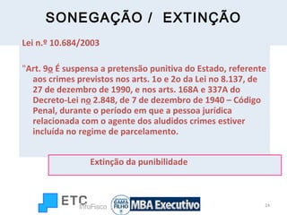 SONEGAÇÃO /  EXTINÇÃO Lei n.º 10.684/2003 " Art. 9 o  É suspensa a pretensão punitiva do Estado, referente aos crimes previstos nos arts. 1o e 2o da Lei no 8.137, de 27 de dezembro de 1990, e nos arts. 168A e 337A do Decreto-Lei n o  2.848, de 7 de dezembro de 1940 – Código Penal, durante o período em que a pessoa jurídica relacionada com o agente dos aludidos crimes estiver incluída no regime de parcelamento. Extinção da punibilidade 