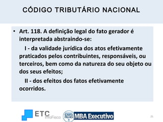 CÓDIGO TRIBUTÁRIO NACIONAL Art. 118. A definição legal do fato gerador é interpretada abstraindo-se:          I - da validade jurídica dos atos efetivamente praticados pelos contribuintes, responsáveis, ou terceiros, bem como da natureza do seu objeto ou dos seus efeitos;          II - dos efeitos dos fatos efetivamente ocorridos. 