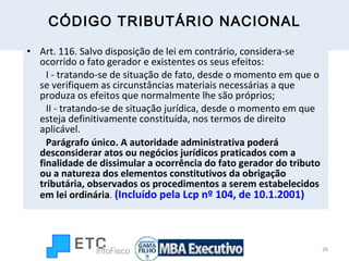 CÓDIGO TRIBUTÁRIO NACIONAL Art. 116. Salvo disposição de lei em contrário, considera-se ocorrido o fato gerador e existentes os seus efeitos:          I - tratando-se de situação de fato, desde o momento em que o se verifiquem as circunstâncias materiais necessárias a que produza os efeitos que normalmente lhe são próprios;          II - tratando-se de situação jurídica, desde o momento em que esteja definitivamente constituída, nos termos de direito aplicável.           Parágrafo único. A autoridade administrativa poderá desconsiderar atos ou negócios jurídicos praticados com a finalidade de dissimular a ocorrência do fato gerador do tributo ou a natureza dos elementos constitutivos da obrigação tributária, observados os procedimentos a serem estabelecidos em lei ordinária .  (Incluído pela Lcp nº 104, de 10.1.2001) 