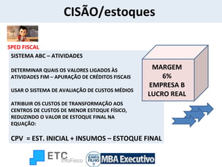 CISÃO/estoques  SISTEMA ABC – ATIVIDADES DETERMINAR QUAIS OS VALORES LIGADOS ÀS ATIVIDADES FIM – APURAÇÃO DE CRÉDITOS FISCAIS USAR O SISTEMA DE AVALIAÇÃO DE CUSTOS MÉDIOS ATRIBUIR OS CUSTOS DE TRANSFORMAÇÃO AOS  CENTROS DE CUSTOS DE MENOR ESTOQUE FÍSICO,  REDUZINDO O VALOR DE ESTOQUE FINAL NA EQUAÇÃO: CPV  = EST. INICIAL + INSUMOS – ESTOQUE FINAL MARGEM 6% EMPRESA B LUCRO REAL SPED FISCAL  