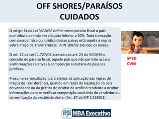 OFF SHORES/PARAÍSOS CUIDADOS SPED CVM  O artigo 24 da Lei 9430/96 define como paraíso fiscal o país que tributa a renda em alíquota inferior a 20%. Toda transação com pessoa física ou jurídica desses países está sujeita à regras sobre Preço de Transferência.  A IN 188/02 elencou os países. O art. 22 da Lei 11.727/08 acresceu ao art. 24 da 9430/96 o  conceito de paraíso fiscal, àquele país que não permite acesso a informações relativas à composição societária de pessoas  jurídicas.  Presume-se vinculação, para efeitos da aplicação das regras de Preços de Transferência, quando em razão da legislação do país do vendedor ou da prática de ocultar de artifício tendente a ocultar informações para se verificar composição societária do vendedor ou da verificação da existência deste. (Art. 87 da MP 2.158/01) 