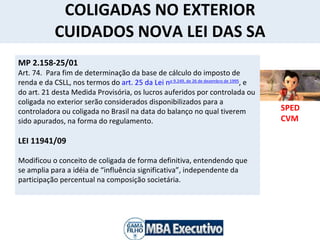 COLIGADAS NO EXTERIOR CUIDADOS NOVA LEI DAS SA SPED CVM  MP 2.158-25/01 Art. 74.  Para fim de determinação da base de cálculo do imposto de renda e da CSLL, nos termos do  art. 25 da Lei n o  9.249, de 26 de dezembro de 1995 , e do art. 21 desta Medida Provisória, os lucros auferidos por controlada ou coligada no exterior serão considerados disponibilizados para a controladora ou coligada no Brasil na data do balanço no qual tiverem sido apurados, na forma do regulamento. LEI 11941/09 Modificou o conceito de coligada de forma definitiva, entendendo que se amplia para a idéia de “influência significativa”, independente da participação percentual na composição societária.          