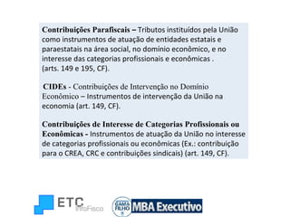 Contribui ç ões Parafiscais  –  Tributos instituídos pela União como instrumentos de atuação de entidades estatais e paraestatais na área social, no domínio econômico, e no interesse das categorias profissionais e econômicas . (arts. 149 e 195, CF). CIDEs  - Contribui ç ões de Interven ç ão no Dom í nio Econômico  –   Instrumentos de intervenção da União na economia (art. 149, CF). Contribui ç ões de Interesse de Categorias Profissionais ou Econômicas -   Instrumentos de atuação da União no interesse de categorias profissionais ou econômicas (Ex.: contribuição para o CREA, CRC e contribuições sindicais) (art. 149, CF). 