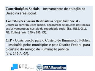 Contribui ç ões Sociais  –   Instrumentos de atuação da União na área social. Contribui ç ões Sociais Destinadas  à  Seguridade Social  - Dentre as contribuições sociais, encontram-se aquelas destinadas exclusivamente ao custeio da seguridade social (Ex.: INSS, CSLL, PIS, Cofins) (arts. 149 e 195, CF). CIP  - Contribui ç ão para o Custeio de Ilumina ç ão P ú blica –   Instituída pelos municípios e pelo Distrito Federal para o custeio do serviço de iluminação pública  (art. 149-A, CF). 