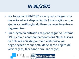 IN 86/2001   Por força da IN 86/2001 os arquivos magnéticos deverão estar à disposição da Fiscalização, o que ajudará a verificação do fluxo de recebimentos e pagamentos.  Em função da entrada em pleno vigor do Sistema SPED, com o acompanhamento das Notas Fiscais de Entrada e Saída por meio eletrônico, as negociações em sua totalidade serão objeto de verificações, facilitando circularizações.  