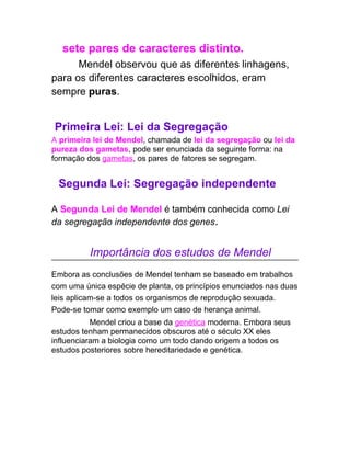 sete pares de caracteres distinto.
      Mendel observou que as diferentes linhagens,
para os diferentes caracteres escolhidos, eram
sempre puras.


Primeira Lei: Lei da Segregação
A primeira lei de Mendel, chamada de lei da segregação ou lei da
pureza dos gametas, pode ser enunciada da seguinte forma: na
formação dos gametas, os pares de fatores se segregam.


 Segunda Lei: Segregação independente

A Segunda Lei de Mendel é também conhecida como Lei
da segregação independente dos genes.


          Importância dos estudos de Mendel
Embora as conclusões de Mendel tenham se baseado em trabalhos
com uma única espécie de planta, os princípios enunciados nas duas
leis aplicam-se a todos os organismos de reprodução sexuada.
Pode-se tomar como exemplo um caso de herança animal.
           Mendel criou a base da genética moderna. Embora seus
estudos tenham permanecidos obscuros até o século XX eles
influenciaram a biologia como um todo dando origem a todos os
estudos posteriores sobre hereditariedade e genética.
 