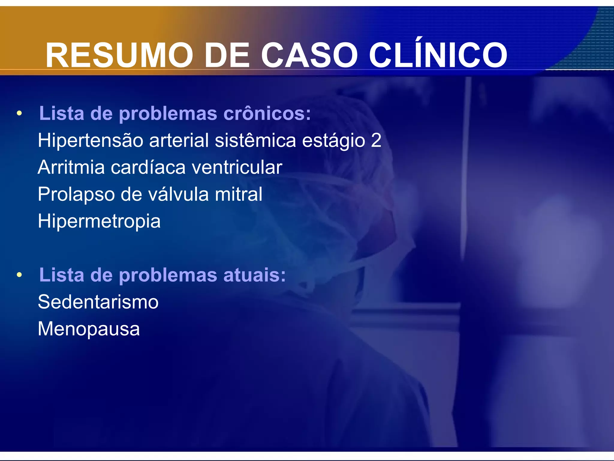 RESUMO DE CASO CLÍNICO Lista de problemas crônicos: Hipertensão arterial sistêmica estágio 2 Arritmia cardíaca ventricular Prolapso de válvula mitral Hipermetropia Lista de problemas atuais: Sedentarismo Menopausa 