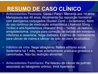 RESUMO DE CASO CLÍNICO Antecedentes Pessoais:   Gesta I Para I. Menarca aos 14 anos. Menopausa aos 40 anos. Atualmente faz reposição hormonal com estrógenos conjugados (Systen Conti – 2x/semana). Além do uso contínuo de medicação antiarrítmica ( Atenolol 50mg – 1x/dia) e anti-hipertensiva (Atacand 8mg – 1x/dia). Já realizou amigdalectomia, cirurgia para correção de varizes em membros inferiores e cesariana. Nega diabetes. Exames de rastreamento para câncer de mama e câncer de colo de útero atualizados. Hábitos de vida:  Nega tabagismo. Refere etilismo social. Sedentária há 1 mês, mas anteriormente praticava ginástica e caminhadas. Não faz restrição alimentar. Antecedentes Familiares:   Pai faleceu de câncer de pulmão associado ao tabagismo crônico. Irmã hipertensa. 