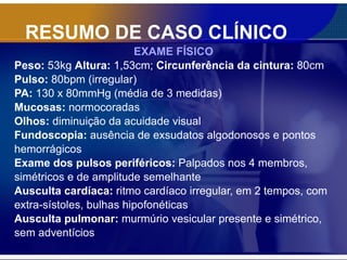 RESUMO DE CASO CLÍNICO EXAME FÍSICO Peso:  53kg  Altura:  1,53cm;  Circunferência da cintura:  80cm Pulso:  80bpm (irregular)  PA:  130 x 80mmHg (média de 3 medidas)  Mucosas:  normocoradas Olhos:  diminuição da acuidade visual Fundoscopia:  ausência de exsudatos algodonosos e pontos  hemorrágicos Exame dos pulsos periféricos:  Palpados nos 4 membros, simétricos e de amplitude semelhante Ausculta cardíaca:  ritmo cardíaco irregular, em 2 tempos, com extra-sístoles, bulhas hipofonéticas Ausculta pulmonar:  murmúrio vesicular presente e simétrico,  sem adventícios 