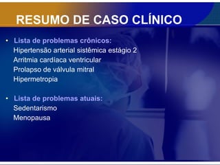 RESUMO DE CASO CLÍNICO Lista de problemas crônicos: Hipertensão arterial sistêmica estágio 2 Arritmia cardíaca ventricular Prolapso de válvula mitral Hipermetropia Lista de problemas atuais: Sedentarismo Menopausa 