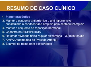 RESUMO DE CASO CLÍNICO Plano terapêutico Manter o esquema antiarrítmico e anti-hipertensivo, substituindo o candesartana 8mg/dia pelo captopril 25mg/dia Manter o esquema de reposição hormonal Cadastro no SISHIPERDIA Retomar atividade física regular 5x/semana – 30 minutos/dia AMPA (Automedida da Pressão Arterial) Exames de rotina para o hipertenso 