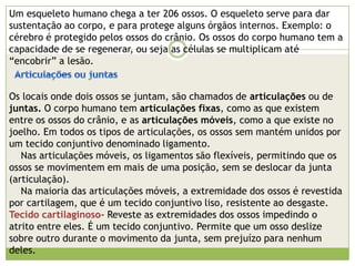 Esquema dos tipos básicos de tecidos do corpo humano:Tecido epiderme: Parte mais externa da pele humana, é formada pelo tecido epitelial.Tecido derme: Camada localizada abaixo da epiderme, formada pelo tecido conjuntivo.Tecido adiposo: Serve como reserva de energia, e como isolante térmico. Está localizado abaixo da derme e formado pelo tecido conjuntivo.Tecido muscular: Produzem os movimentos do corpo, e são em grande parte formados pelo tecido muscular. Se divide em:-Tecido muscular liso: Obedece a comandos involuntários. A bexiga é uma exceção, pois é formada pelo tecido liso e é seu movimento é voluntário. -Tecido muscular estriado: Obedece á movimentos voluntários. O coração é uma exceção, pois é formado pelo tecido estriado cardíaco e os movimento são involuntários.Tecido nervoso: É formado por neurônios e serve para mandar informações (impulsos nervosos) de uma parte do corpo para outra.Tecido cartilaginoso: É formada por cartilagem, um tipo de tecido conjuntivo. Tecido sanguíneo: É o único tecido liquido do corpo. É um tecido conjuntivo. Realiza o transporte de substâncias.Tecido ósseo: Tecido conjuntivo, que dá resistência ao órgão. 