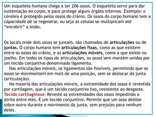Esquema dos tipos básicos de tecidos do corpo humano:Tecido epiderme: Parte mais externa da pele humana, é formada pelo tecido epitelial.Tecido derme: Camada localizada abaixo da epiderme, formada pelo tecido conjuntivo.Tecido adiposo: Serve como reserva de energia, e como isolante térmico. Está localizado abaixo da derme e formado pelo tecido conjuntivo.Tecido muscular:Produzem os movimentos do corpo, e são em grande parte formados pelo tecido muscular. Se divide em:-Tecido muscular liso: Obedece a comandos involuntários. A bexiga é uma exceção, pois é formada pelo tecido liso e é seu movimento é voluntário. -Tecido muscular estriado: Obedece á movimentos voluntários. O coração é uma exceção, pois é formado pelo tecido estriado cardíaco e os movimento são involuntários.Tecido nervoso:É formado por neurônios e serve para mandar informações (impulsos nervosos) de uma parte do corpo para outra.Tecido cartilaginoso:É formada por cartilagem, um tipo de tecido conjuntivo. Tecido sanguíneo:É o único tecido liquido do corpo. É um tecido conjuntivo. Realiza o transporte de substâncias.Tecido ósseo:Tecido conjuntivo, que dá resistência ao órgão. 