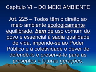 Capítulo VI – DO MEIO AMBIENTE Art. 225 – Todos têm o direito ao meio ambiente  ecologicamente equilibrado ,  bem   de uso  comum  do povo  e essencial à  sadia  qualidade de vida, impondo-se ao Poder Público e à coletividade o dever de defendê-lo e preservá-lo para as presentes e futuras gerações. 