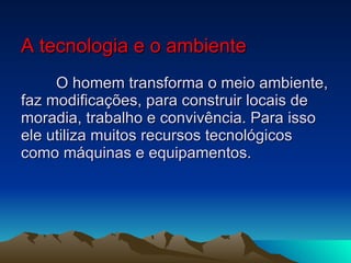 A tecnologia e o ambiente O homem transforma o meio ambiente, faz modificações, para construir locais de moradia, trabalho e convivência. Para isso ele utiliza muitos recursos tecnológicos como máquinas e equipamentos. 