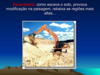 Escavadeira:  como escava o solo, provoca modificação na paisagem, rebaixa as regiões mais altas... 