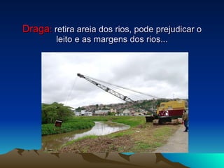 Draga :  retira areia dos rios, pode prejudicar o leito e as margens dos rios... 