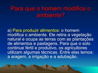 Para que o homem modifica o ambiente? a)  Para produzir alimentos:  o homem modifica o ambiente. Ele retira a vegetação natural e ocupa as terras com as plantações de alimentos e pastagens. Para que o solo continue fértil e produtivo, os agricultores utilizam algumas técnicas. Entre elas temos: a aragem, a irrigação e a adubação. 