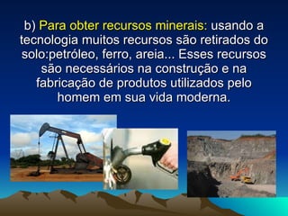 b)   Para obter recursos minerais:  usando a tecnologia muitos recursos são retirados do solo:petróleo, ferro, areia... Esses recursos são necessários na construção e na fabricação de produtos utilizados pelo homem em sua vida moderna. 