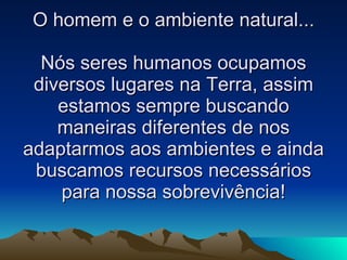 O homem e o ambiente natural... Nós seres humanos ocupamos diversos lugares na Terra, assim estamos sempre buscando maneiras diferentes de nos adaptarmos aos ambientes e ainda buscamos recursos necessários para nossa sobrevivência! 