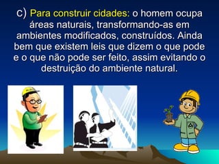 c)  Para construir cidades:  o homem ocupa áreas naturais, transformando-as em ambientes modificados, construídos. Ainda bem que existem leis que dizem o que pode e o que não pode ser feito, assim evitando o destruição do ambiente natural. 