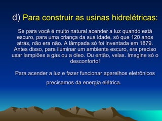 d)  Para construir as usinas hidrelétricas: Se para você é muito natural acender a luz quando está escuro, para uma criança da sua idade, só que 120 anos atrás, não era não. A lâmpada só foi inventada em 1879. Antes disso, para iluminar um ambiente escuro, era preciso usar lampiões a gás ou a óleo. Ou então, velas. Imagine só o desconforto! Para acender a luz e fazer funcionar aparelhos eletrônicos precisamos da energia elétrica.   