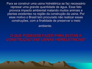 Para se construir uma usina hidrelétrica se faz necessário represar uma grande quantidade de água. Esse fato provoca impacto ambiental matando muitos animais e plantas existentes na região da construção da usina. Por esse motivo o Brasil tem procurado não realizar essas construções, com a finalidade de preservar o meio ambiente.   O QUE PODEMOS FAZER PARA EVITAR A CONSTRUÇÃO DAS USINAS HIDRELÉTRICAS? 