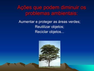 Ações que podem diminuir os problemas ambientais: Aumentar e proteger as áreas verdes; Reutilizar objetos; Reciclar objetos... 