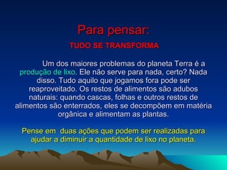 Para pensar:   TUDO SE TRANSFORMA   Um dos maiores problemas do planeta Terra é a  produção de lixo . Ele não serve para nada, certo? Nada disso. Tudo aquilo que jogamos fora pode ser reaproveitado. Os restos de alimentos são adubos naturais: quando cascas, folhas e outros restos de alimentos são enterrados, eles se decompõem em matéria orgânica e alimentam as plantas.   Pense em  duas ações que podem ser realizadas para ajudar a diminuir a quantidade de lixo no planeta. 