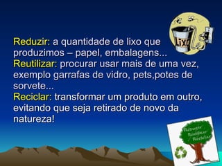 Reduzir:  a quantidade de lixo que produzimos – papel, embalagens... Reutilizar:  procurar usar mais de uma vez, exemplo garrafas de vidro, pets,potes de sorvete... Reciclar:  transformar um produto em outro, evitando que seja retirado de novo da natureza! 
