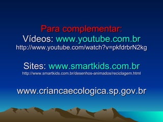 Para complementar: Vídeos:  www.youtube.com.br http://www.youtube.com/watch?v=pkfdrbrN2kg Sites:  www.smartkids.com.br http://www.smartkids.com.br/desenhos-animados/reciclagem.html www.criancaecologica.sp.gov.br 