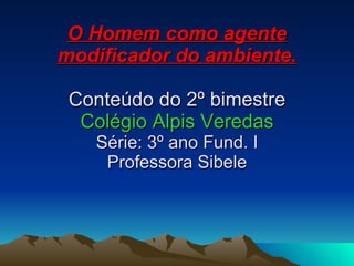 O Homem como agente modificador do ambiente. Conteúdo do 2º bimestre Colégio Alpis Veredas Série: 3º ano Fund. I Professora Sibele 