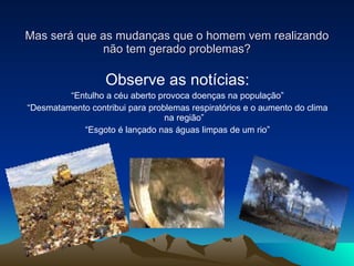 Mas será que as mudanças que o homem vem realizando não tem gerado problemas? Observe as notícias: “ Entulho a céu aberto provoca doenças na população” “ Desmatamento contribui para problemas respiratórios e o aumento do clima na região” “ Esgoto é lançado nas águas limpas de um rio” 