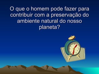 O que o homem pode fazer para contribuir com a preservação do ambiente natural do nosso planeta? 