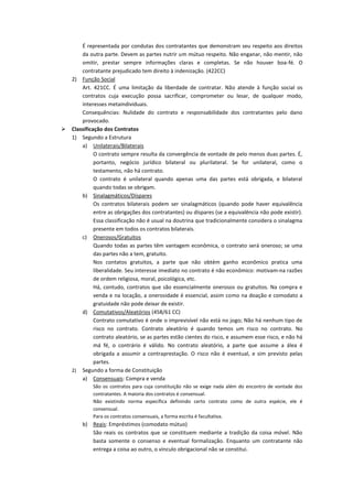 É representada por condutas dos contratantes que demonstram seu respeito aos direitos
        da outra parte. Devem as partes nutrir um mútuo respeito. Não enganar, não mentir, não
        omitir, prestar sempre informações claras e completas. Se não houver boa-fé. O
        contratante prejudicado tem direito à indenização. (422CC)
    2) Função Social
        Art. 421CC. É uma limitação da liberdade de contratar. Não atende à função social os
        contratos cuja execução possa sacrificar, comprometer ou lesar, de qualquer modo,
        interesses metaindividuais.
        Consequências: Nulidade do contrato e responsabilidade dos contratantes pelo dano
        provocado.
   Classificação dos Contratos
    1) Segundo a Estrutura
        a) Unilaterais/Bilaterais
              O contrato sempre resulta da convergência de vontade de pelo menos duas partes. É,
              portanto, negócio jurídico bilateral ou plurilateral. Se for unilateral, como o
              testamento, não há contrato.
              O contrato é unilateral quando apenas uma das partes está obrigada, e bilateral
              quando todas se obrigam.
        b) Sinalagmáticos/Díspares
              Os contratos bilaterais podem ser sinalagmáticos (quando pode haver equivalência
              entre as obrigações dos contratantes) ou díspares (se a equivalência não pode existir).
              Essa classificação não é usual na doutrina que tradicionalmente considera o sinalagma
              presente em todos os contratos bilaterais.
        c) Onerosos/Gratuitos
              Quando todas as partes têm vantagem econômica, o contrato será oneroso; se uma
              das partes não a tem, gratuito.
              Nos contatos gratuitos, a parte que não obtém ganho econômico pratica uma
              liberalidade. Seu interesse imediato no contrato é não econômico: motivam-na razões
              de ordem religiosa, moral, psicológica, etc.
              Há, contudo, contratos que são essencialmente onerosos ou gratuitos. Na compra e
              venda e na locação, a onerosidade é essencial, assim como na doação e comodato a
              gratuidade não pode deixar de existir.
        d) Comutativos/Aleatórios (458/61 CC)
              Contrato comutativo é onde o imprevisível não está no jogo; Não há nenhum tipo de
              risco no contrato. Contrato aleatório é quando temos um risco no contrato. No
              contrato aleatório, se as partes estão cientes do risco, e assumem esse risco, e não há
              má fé, o contrário é válido. No contrato aleatório, a parte que assume a álea é
              obrigada a assumir a contraprestação. O risco não é eventual, e sim previsto pelas
              partes.
    2) Segundo a forma de Constituição
        a) Consensuais: Compra e venda
            São os contratos para cuja constituição não se exige nada além do encontro de vontade dos
            contratantes. A maioria dos contratos é consensual.
            Não existindo norma específica definindo certo contrato como de outra espécie, ele é
            consensual.
            Para os contratos consensuais, a forma escrita é facultativa.
        b) Reais: Empréstimos (comodato mútuo)
           São reais os contratos que se constituem mediante a tradição da coisa móvel. Não
           basta somente o consenso e eventual formalização. Enquanto um contratante não
           entrega a coisa ao outro, o vínculo obrigacional não se constitui.
 