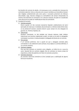 Na disciplina do contrato de adesão, a lei preocupa-se com a proteção dos interesses do
   contratante aderente. Como as cláusulas com as quais manifesta sua concordância haviam
   sido redigidas unilateralmente pela outra parte, é necessário preservá-lo de efeituais
   obscuridades. Logo, cláusulas ambíguas ou contraditórias são sempre interpretadas da
   maneira mais favorável ao contratante. Se a cláusula é abusiva, ela pode ser considerada
   como não escrita ou pode ser modificada em favor do contratante.
7) Conexão de Contratos
   a) Contrato acessório
       Ocorre quando um dos contratos (acessório) depende umbilicalmente do outro
       (principal), de modo que a invalidade, desconstituição ou ineficácia desde último induz
       às do primeiro.O contrato acessório decorre quase sempre de uma obrigação de
       garantia. Ex.: Penhora, hipoteca, etc.
   b) Subcontrato
       Qualquer contratante, se não proibido por cláusula expressa, pode celebrar
       subcontrato com terceiros, objetivando cumprir, no todo ou em parte, as obrigações
       contratadas no primeiro. A subcontratação é a delegação de direitos de um contrato.
   c) Pré-contrato
       É um contrato preliminar, isto é, aquele em que a obrigação contraída pelos
       contratantes é a de celebrarem outro contrato. O seu objeto é o contrato definitivo. É
       um contrato aleatório.
   d) Contratos coligados
       Para que dois contratos se conectem como coligados, um deles de ser a causa do
       outro. Quando falo em contrato coligado, falo em contratos no mesmo campo de
       importância, então não podemos nem falar em contratos acessórios.
   e) Contratos relacionais
       Os contratos relacionais conectam-se como condição para a viabilização de alguma
       forma de mutualismo.
 