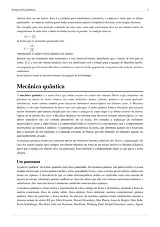 Antiga teoria quântica                                                                                                      7


    clássica deve ser um inteiro. Essa é a condição para interferência construtiva, e explicou a razão para as órbitas
    quantizadas - as ondas de matéria geram ondas estacionárias apenas a frequências discretas, com energias discretas.
    Por exemplo, para uma partícula confinada em uma caixa, uma onda estacionária deve ter um número inteiro de
    comprimentos de onda entre o dobro da distância entre as paredes. A condição torna-se:


    de forma que os momentos quantizados são:



    reproduzindo os antigos níveis quânticos de energia.
    Einstein deu um tratamento mais matemático a esse desenvolvimento, percebendo que a função de fase para as
    ondas:         em um sistema mecânico deve ser identificado com a solução para a equação de Hamilton-Jacobi,
    uma equação que até mesmo Hamilton considerava como um limite pequeno de comprimento de onda da mecânica
    ondulatória.
    Essas ideias levaram ao desenvolvimento da equação de Schrödinger.



    Mecânica quântica
    A mecânica quântica é a teoria física que obtém sucesso no estudo dos sistemas físicos cujas dimensões são
    próximas ou abaixo da escala atômica, tais como moléculas, átomos, elétrons, prótons e de outras partículas
    subatômicas, muito embora também possa descrever fenômenos macroscópicos em diversos casos. A Mecânica
    Quântica é um ramo fundamental da física com vasta aplicação. A teoria quântica fornece descrições precisas para
    muitos fenômenos previamente inexplicados tais como a radiação de corpo negro e as órbitas estáveis do elétron.
    Apesar de na maioria dos casos a Mecânica Quântica ser relevante para descrever sistemas microscópicos, os seus
    efeitos específicos não são somente perceptíveis em tal escala. Por exemplo, a explicação de fenômenos
    macroscópicos como a super fluidez e a supercondutividade só é possível se considerarmos que o comportamento
    microscópico da matéria é quântico. A quantidade característica da teoria, que determina quando ela é necessária
    para a descrição de um fenômeno, é a chamada constante de Planck, que tem dimensão de momento angular ou,
    equivalentemente, de ação.
    A mecânica quântica recebe esse nome por prever um fenômeno bastante conhecido dos físicos: a quantização. No
    caso dos estados ligados (por exemplo, um elétron orbitando em torno de um núcleo positivo) a Mecânica Quântica
    prevê que a energia (do elétron) deve ser quantizada. Este fenômeno é completamente alheio ao que prevê a teoria
    clássica.


    Um panorama
    A palavra “quântica” (do Latim, quantum) quer dizer quantidade. Na mecânica quântica, esta palavra refere-se a uma
    unidade discreta que a teoria quântica atribui a certas quantidades físicas, como a energia de um elétron contido num
    átomo em repouso. A descoberta de que as ondas eletromagnéticas podem ser explicadas como uma emissão de
    pacotes de energia (chamados quanta) conduziu ao ramo da ciência que lida com sistemas moleculares,atômicos e
    subatômicos. Este ramo da ciência é atualmente conhecido como mecânica quântica.
    A mecânica quântica é a base teórica e experimental de vários campos da Física e da Química, incluindo a física da
    matéria condensada, física do estado sólido, física atômica, física molecular, química computacional, química
    quântica, física de partículas, e física nuclear. Os alicerces da mecânica quântica foram estabelecidos durante a
    primeira metade do século XX por Albert Einstein, Werner Heisenberg, Max Planck, Louis de Broglie, Niels Bohr,
    Erwin Schrödinger, Max Born, John von Neumann, Paul Dirac, Wolfgang Pauli, Richard Feynman e outros. Alguns
 