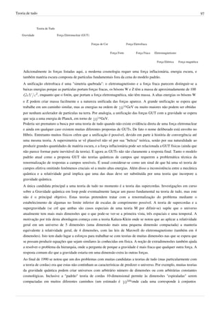 Teoria de tudo                                                                                                                                        97


                Teoria de Tudo

    Gravidade                    Força Eletronuclear (GUT)


                                                             Forças de Cor                 Força Eletrofraca


                                                                             Força Forte           Força Fraca   Eletromagnetismo


                                                                                                                  Força Elétrica    Força magnética


    Adicionalmente às forças listadas aqui, a moderna cosmologia requer uma força inflacionária, energia escura, e
    também matéria escura composta de partículas fundamentais fora da cena do modelo padrão.
    A unificação eletrofraca é uma "simetria quebrada": o eletromagnetismo e a força fraca parecem distinguir-se a
    baixas energias porque as partículas portam forças fracas, os bósons W e Z têm a massa de aproximadamente de 100 
              , enquanto que o fotón, que portam a força eletromagnética, não têm massa. A altas energias os bósons W
    e Z podem criar massa facilmente e a natureza unificada das forças aparece. A grande unificação se espera que
    trabalhe em um caminho similar, mas as energias na ordem de      GeV ou muito maiores não podem ser obtidas
    por nenhum acelerador de partículas na terra. Por analogia, a unificação das forças GUT com a gravidade se espera
    que seja a uma energia de Planck, em torno de       GeV.
    Poderia ser prematuro a busca por uma teoria de tudo quando não existe evidência direta de uma força eletronuclear
    e ainda em qualquer caso existem muitas diferentes propostas de GUTs. De fato o nome deliberado está envolto no
    Híbris. Entretanto muitos físicos crêen que a unificação é possível, devido em parte à história de convergência até
    uma mesma teoria. A supersimetria se vê plausível não só por sua "beleza" teórica, senão por sua naturalidade ao
    produzir grandes quantidades de matéria escura, e a força inflacionária pode ser relacionada a GUT físicas (ainda que
    não parece formar parte inevitável da teoria). E agora as GUTs não são claramente a resposta final. Tanto o modelo
    padrão atual como a proposta GUT são teorias quânticas de campos que requerem a problemática técnica da
    renormalização de respostas a campos sensíveis. É usual considerar-se como um sinal de que há uma só teoria de
    campos efetiva omitindo fenômenos cruciais só a muito altas energias. Além disso a inconsistência entre a mecânica
    quântica e a relatividade geral implica que uma das duas deve ser substituída por uma teoria que incorpore a
    gravidade quântica.
    A única candidata principal a uma teoria de tudo no momento é a teoria das supercordas. Investigações em curso
    sobre a Gravidade quântica em loop pode eventualmente lançar um passo fundamental na teoria de tudo, mas este
    não é o principal objetivo. Estas teorias pretendem tratar com a renormalização do problema mediante o
    estabelecimento de algumas no limite inferior de escalas de comprimento possível. A teoria de supercordas e a
    supergravidade (se crê que ambas são casos especiais de uma teoria M por difinir-se) supõe que o universo
    atualmente tem mais mais dimensões que o que pode-se ver-se a primeira vista, três espaciais e uma temporal. A
    motivação por trás desta abordagem começa com a teoria Kaluza-Klein onde se notou que ao aplicar a relatividade
    geral em um universo de 5 dimensões (uma dimensão mais uma pequena dimensão compactada) a manteria
    equivalente à relatividade geral, de 4 dimensões, com las leis de Maxwell do eletromagnetismo (também em 4
    dimensões). Isto tem dado lugar a esforços para trabalhar-se com teorias de muitas dimensões nas que se espera que
    se possam produzir equações que sejam similares às conhecidas em física. A noção de extradimensões também ajuda
    a resolver o problema da hierarquia, onde a pergunta de porque a gravidade é mais fraca que qualquer outra força. A
    resposta comum diz que a gravidade estaria em uma dimensão extra às outras forças.
    Ao final de 1990 se notou que um dos problemas com muitas candidatas a teorias de tudo (mas particularmente com
    a teoria de cordas) era que estas não continham as características de predizer o universo. Por exemplo, muitas teorias
    da gravidade quântica podem criar universos com arbitrário número de dimensões ou com arbitrárias constantes
    cosmológicas. Inclusive a "padrão" teoria de cordas 10-dimensional permite às dimensões "espiraladas" serem
    compactadas em muitos diferentes caminhos (um estimado é                  onde cada uma corresponde à conjuntos
 
