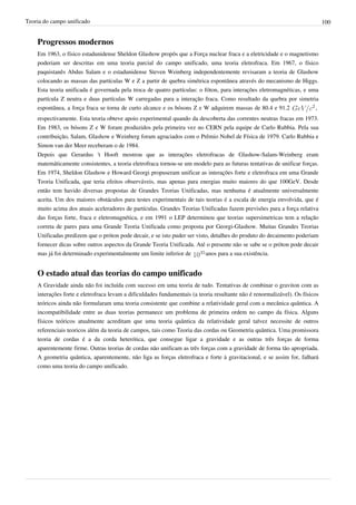 Teoria do campo unificado                                                                                                     100


    Progressos modernos
    Em 1963, o físico estadunidense Sheldon Glashow propôs que a Força nuclear fraca e a eletricidade e o magnetismo
    poderiam ser descritas em uma teoria parcial do campo unificado, uma teoria eletrofraca. Em 1967, o físico
    paquistanês Abdus Salam e o estadunidense Steven Weinberg independentemente revisaram a teoria de Glashow
    colocando as massas das partículas W e Z a partir de quebra simétrica espontânea através do mecanismo de Higgs.
    Esta teoria unificada é governada pela troca de quatro partículas: o fóton, para interações eletromagnéticas, e uma
    partícula Z neutra e duas partículas W carregadas para a interação fraca. Como resultado da quebra por simetria
    espontânea, a força fraca se torna de curto alcance e os bósons Z e W adquirem massas de 80.4 e 91.2              ,
    respectivamente. Esta teoria obteve apoio experimental quando da descoberta das correntes neutras fracas em 1973.
    Em 1983, os bósons Z e W foram produzidos pela primeira vez no CERN pela equipe de Carlo Rubbia. Pela sua
    contribuição, Salam, Glashow e Weinberg foram agraciados com o Prêmio Nobel de Física de 1979. Carlo Rubbia e
    Simon van der Meer receberam o de 1984.
    Depois que Gerardus 't Hooft mostrou que as interações eletrofracas de Glashow-Salam-Weinberg eram
    matemáticamente consistentes, a teoria eletrofraca tornou-se um modelo para as futuras tentativas de unificar forças.
    Em 1974, Sheldon Glashow e Howard Georgi propuseram unificar as interações forte e eletrofraca em uma Grande
    Teoria Unificada, que teria efeitos observáveis, mas apenas para energias muito maiores do que 100GeV. Desde
    então tem havido diversas propostas de Grandes Teorias Unificadas, mas nenhuma é atualmente universalmente
    aceita. Um dos maiores obstáculos para testes experimentais de tais teorias é a escala de energia envolvida, que é
    muito acima dos atuais aceleradores de partículas. Grandes Teorias Unificadas fazem previsões para a força relativa
    das forças forte, fraca e eletromagnética, e em 1991 o LEP determinou que teorias supersimetricas tem a relação
    correta de pares para uma Grande Teoria Unificada como proposta por Georgi-Glashow. Muitas Grandes Teorias
    Unificadas predizem que o próton pode decair, e se isto puder ser visto, detalhes do produto do decaimento poderiam
    fornecer dicas sobre outros aspectos da Grande Teoria Unificada. Até o presente não se sabe se o próton pode decair
    mas já foi determinado experimentalmente um limite inferior de        anos para a sua existência.


    O estado atual das teorias do campo unificado
    A Gravidade ainda não foi incluída com sucesso em uma teoria de tudo. Tentativas de combinar o graviton com as
    interações forte e eletrofraca levam a dificuldades fundamentais (a teoria resultante não é renormalizável). Os físicos
    teóricos ainda não formularam uma teoria consistente que combine a relatividade geral com a mecânica quântica. A
    incompatibilidade entre as duas teorias permanece um problema de primeira ordem no campo da física. Alguns
    físicos teóricos atualmente acreditam que uma teoria quântica da relatividade geral talvez necessite de outros
    referenciais teoricos além da teoria de campos, tais como Teoria das cordas ou Geometria quântica. Uma promissora
    teoria de cordas é a da corda heterótica, que consegue ligar a gravidade e as outras três forças de forma
    aparentemente firme. Outras teorias de cordas não unificam as três forças com a gravidade de forma tão apropriada.
    A geometria quântica, aparentemente, não liga as forças eletrofraca e forte à gravitacional, e se assim for, falhará
    como uma teoria do campo unificado.
 