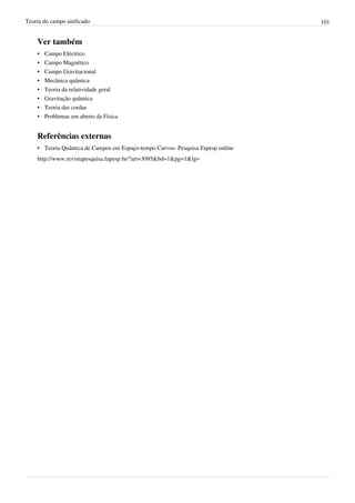 Teoria do campo unificado                                                        101


    Ver também
    •   Campo Eléctrico
    •   Campo Magnético
    •   Campo Gravitacional
    •   Mecânica quântica
    •   Teoria da relatividade geral
    •   Gravitação quântica
    •   Teoria das cordas
    •   Problemas em aberto da Física


    Referências externas
    • Teoria Quântica de Campos em Espaço-tempo Curvos- Pesquisa Fapesp online
    http://www.revistapesquisa.fapesp.br/?art=3095&bd=1&pg=1&lg=
 